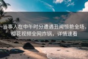 当事人在中午时分遭遇丑闻惊艳全场，樱花视频全网炸锅，详情速看