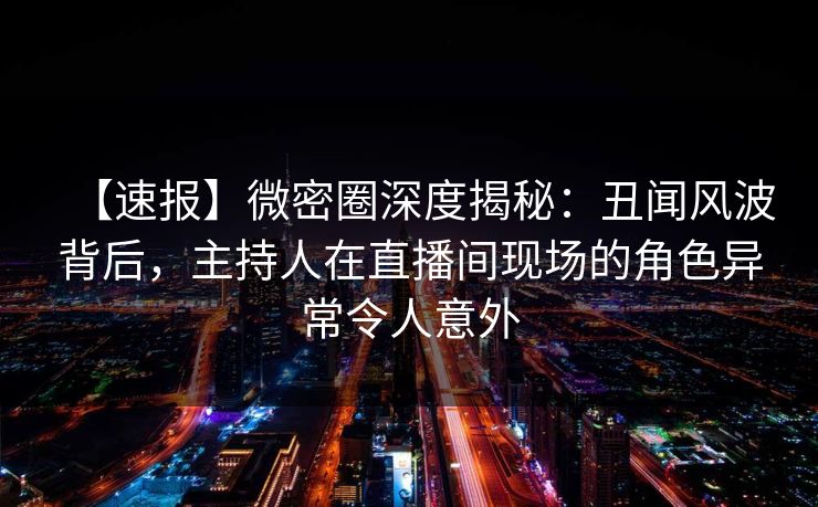 【速报】微密圈深度揭秘：丑闻风波背后，主持人在直播间现场的角色异常令人意外