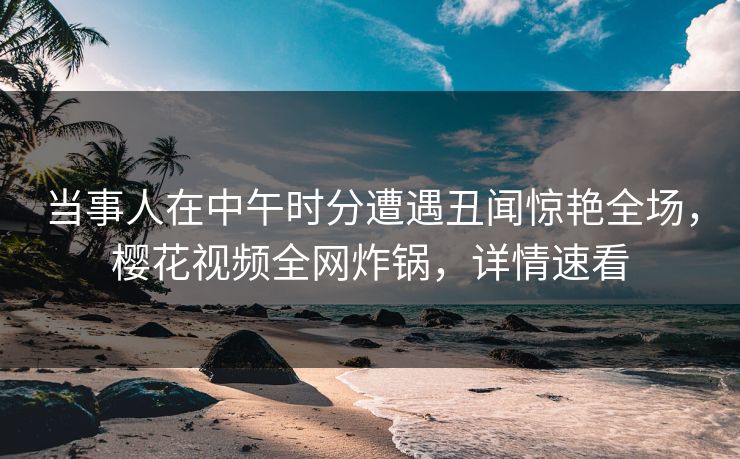 当事人在中午时分遭遇丑闻惊艳全场，樱花视频全网炸锅，详情速看
