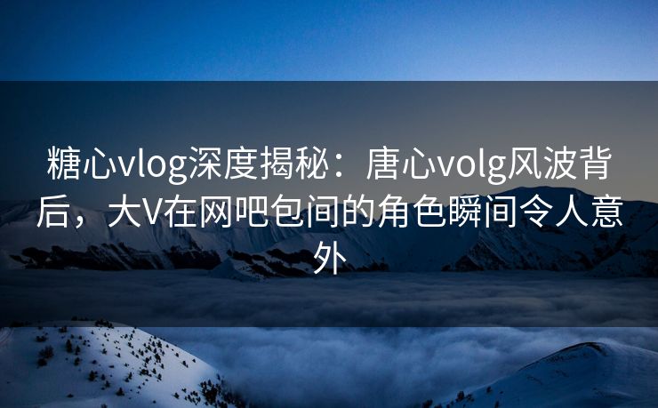 糖心vlog深度揭秘：唐心volg风波背后，大V在网吧包间的角色瞬间令人意外