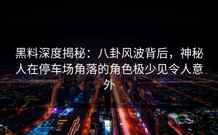 黑料深度揭秘：八卦风波背后，神秘人在停车场角落的角色极少见令人意外