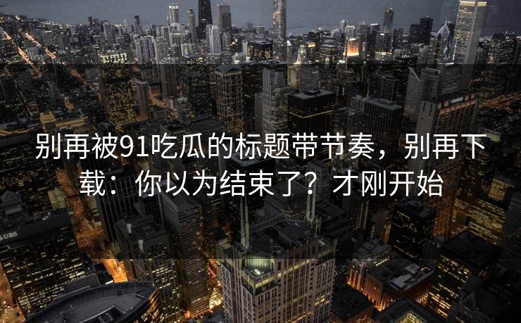 别再被91吃瓜的标题带节奏,别再下载:你以为结束了?才刚开始 别再被91吃瓜的标题带节奏,别再下载:你以为结束了?才刚开始