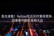 直击速看！heiliao吃瓜实时重磅更新，劲爆事件翻车真相大白