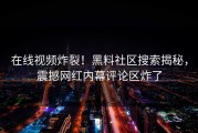 在线视频炸裂！黑料社区搜索揭秘，震撼网红内幕评论区炸了
