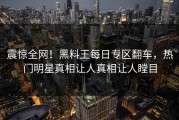震惊全网！黑料王每日专区翻车，热门明星真相让人真相让人瞠目