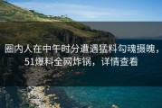 圈内人在中午时分遭遇猛料勾魂摄魄，51爆料全网炸锅，详情查看