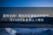 震惊全网！黑料社区最新视频翻车，不打烊明星真相让人瞠目