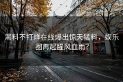 黑料不打烊在线爆出惊天猛料，娱乐圈再起腥风血雨？