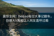震惊全网！heiliao每日大事记翻车，劲爆大V真相让人网友直呼过瘾