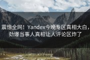 震惊全网！Yandex今晚专区真相大白，劲爆当事人真相让人评论区炸了