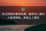 吃瓜网黑料重磅来袭！最新惊人圈内人秘闻揭秘，真相让人瞠目