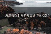【黑幕曝光】黑料社区操作曝光惹众怒！