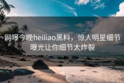 网曝今晚heiliao黑料，惊人明星细节曝光让你细节太炸裂