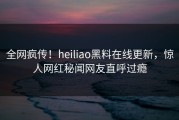 全网疯传！heiliao黑料在线更新，惊人网红秘闻网友直呼过瘾