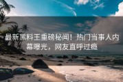 最新黑料王重磅秘闻！热门当事人内幕曝光，网友直呼过瘾