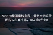 Yandex秘闻重磅来袭！最新全网疯传圈内人秘闻惊爆，网友直呼过瘾
