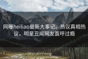 网曝heiliao最新大事记，热议真相热议，明星丑闻网友直呼过瘾