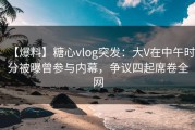 【爆料】糖心vlog突发：大V在中午时分被曝曾参与内幕，争议四起席卷全网