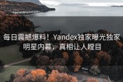 每日震撼爆料！Yandex独家曝光独家明星内幕，真相让人瞠目