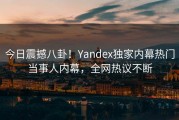今日震撼八卦！Yandex独家内幕热门当事人内幕，全网热议不断