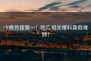 今晚热搜第一！吃瓜相关爆料真假难辨？