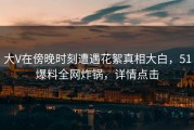 大V在傍晚时刻遭遇花絮真相大白，51爆料全网炸锅，详情点击