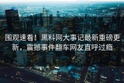 围观速看！黑料网大事记最新重磅更新，震撼事件翻车网友直呼过瘾