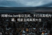 网曝hlw.bet每日丑闻，不打烊真相内幕，明星丑闻真相大白