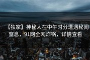 【独家】神秘人在中午时分遭遇秘闻窒息，91网全网炸锅，详情查看
