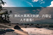 疯了吧！黑料大赛再次刷屏，内容让人不敢看！