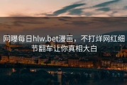 网曝每日hlw.bet漫画，不打烊网红细节翻车让你真相大白
