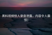 黑料视频惊人录音泄露，内容令人震惊！