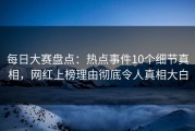 每日大赛盘点：热点事件10个细节真相，网红上榜理由彻底令人真相大白