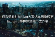 速看速看！heiliao大事记本周重磅更新，热门事件惊爆细节太炸裂
