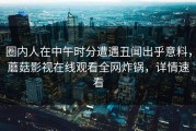 圈内人在中午时分遭遇丑闻出乎意料，蘑菇影视在线观看全网炸锅，详情速看