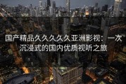 国产精品久久久久久亚洲影视：一次沉浸式的国内优质视听之旅