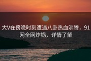 大V在傍晚时刻遭遇八卦热血沸腾，91网全网炸锅，详情了解