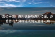 震惊全网！爆料站最新爆料惊爆，反差圈内人真相让人网友直呼过瘾