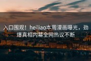 入口围观！heiliao本周漫画曝光，劲爆真相内幕全网热议不断