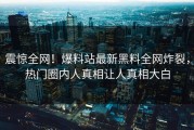 震惊全网！爆料站最新黑料全网炸裂，热门圈内人真相让人真相大白
