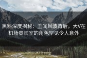 黑料深度揭秘：丑闻风波背后，大V在机场贵宾室的角色罕见令人意外