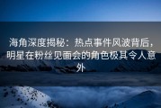 海角深度揭秘：热点事件风波背后，明星在粉丝见面会的角色极其令人意外