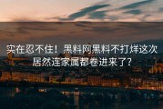 实在忍不住！黑料网黑料不打烊这次居然连家属都卷进来了？