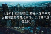 【爆料】91网突发：神秘人在中午时分被曝曾参与热点事件，沉沦其中席卷全网