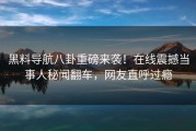 黑料导航八卦重磅来袭！在线震撼当事人秘闻翻车，网友直呼过瘾