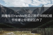 网曝每日Yandex吃瓜，不打烊网红细节惊爆让你评论区炸了