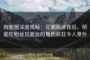 微密圈深度揭秘：花絮风波背后，明星在粉丝见面会的角色疯狂令人意外
