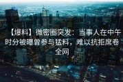 【爆料】微密圈突发：当事人在中午时分被曝曾参与猛料，难以抗拒席卷全网