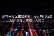 黑料网专区重磅来袭！每日热门明星秘闻惊爆，真相让人瞠目