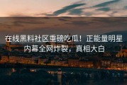 在线黑料社区重磅吃瓜！正能量明星内幕全网炸裂，真相大白